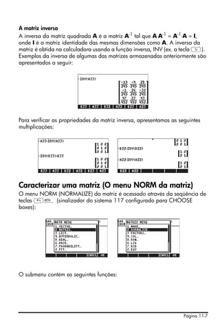 Página 11-7
A matriz inversa
A inversa da matriz quadrada A é a matriz A-1
tal que A⋅A-1
= A-1
⋅A = I,
onde I é a matriz identidade das mesmas dimensões como A. A inversa da
matriz é obtida na calculadora usando a função inversa, INV (ex. a tecla Y).
Exemplos da inversa de algumas das matrizes armazenadas anteriormente são
apresentados a seguir:
Para verificar as propriedades da matriz inversa, apresentamos as seguintes
multiplicações:
Caracterizar uma matriz (O menu NORM da matriz)
O menu NORM (NORMALIZE) da matriz é acessado através da seqüência de
teclas „´ (sinalizador do sistema 117 configurado para CHOOSE
boxes):
O submenu contém as seguintes funções:
 