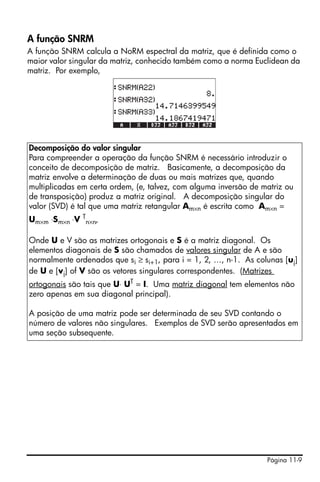 Página 11-9
A função SNRM
A função SNRM calcula a NoRM espectral da matriz, que é definida como o
maior valor singular da matriz, conhecido também como a norma Euclidean da
matriz. Por exemplo,
Decomposição do valor singular
Para compreender a operação da função SNRM é necessário introduzir o
conceito de decomposição de matriz. Basicamente, a decomposição da
matriz envolve a determinação de duas ou mais matrizes que, quando
multiplicadas em certa ordem, (e, talvez, com alguma inversão de matriz ou
de transposição) produz a matriz original. A decomposição singular do
valor (SVD) é tal que uma matriz retangular Am×n é escrita como Am×n =
Um×m ⋅Sm×n ⋅V T
n×n,
Onde U e V são as matrizes ortogonais e S é a matriz diagonal. Os
elementos diagonais de S são chamados de valores singular de A e são
normalmente ordenados que si ≥ si+1, para i = 1, 2, …, n-1. As colunas [uj]
de U e [vj] of V são os vetores singulares correspondentes. (Matrizes
ortogonais são tais que U⋅ UT = I. Uma matriz diagonal tem elementos não
zero apenas em sua diagonal principal).
A posição de uma matriz pode ser determinada de seu SVD contando o
número de valores não singulares. Exemplos de SVD serão apresentados em
uma seção subsequente.
 