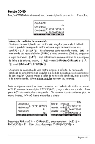Página 11-11
Função COND
Função COND determina o número de condição de uma matriz. Exemplos,
Tente o seguinte exercício para o número de condição de matriz na matriz
A33. O número de condição é COND(A33) , regras de normas e de coluna
para A33 são mostradas a esquerda. Os números correspondentes para a
matriz inversa, INV (A33) são mostrados a direita:
Desde que RNRM(A33) > CNRM(A33), então tomamos ||A33|| =
RNRM(A33) = 21. Além disso, desde que CNRM(INV(A33)) <
Número de condições de uma matriz
O número de condição de uma matriz não singular quadrada é definido
como o produto da regra da matriz vezes a regra de sua inversa, ex.,
cond(A) = ||A||×||A-1
||. Escolheremos como regra da matriz, ||A||, o
máximo de usa regra de linha (RNRM) e regra de coluna (CNRM), enquanto
a regra da inversa, ||A-1
||, será selecionada como o mínimo de suas regras
de linha e de coluna. Assim, ||A|| = max(RNRM(A),CNRM(A)) e ||A-
1
|| = min(RNRM(A-1
), CNRM(A-1
)).
O número de condição de uma matriz singular é infinito. O número de
condição de uma matriz não singular é a medida de quão próximo a matriz é
de ser singular. Quanto maior o valor do número de condição, mais próximo
é da singularidade. (Uma matriz singular não tem seu inverso).
 