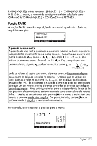 Página 11-12
RNRM(INV(A33)), então tomamos||INV(A33)|| = CNRM(INV(A33)) =
0.261044... Assim, o número de condição é também calculado como
CNRM(A33)*CNRM(INV(A33)) = COND(A33) = 6.7871485…
Função RANK
A função RANK determina a posição de uma matriz quadrada. Tente os
seguintes exemplos:
Por exemplo, tente encontrar a posição para a matriz:
A posição de uma matriz
A posição de uma matriz quadrada é o número máximo de linhas ou colunas
independentes linearmente que a matriz contém. Suponha que escreva uma
matriz quadrada An×n como = [c1 c2 … cn], onde ci (i = 1, 2, …, n) são
vetores representando as colunas da matriz A, então, , se qualquer uma
dessas colunas, digmos, ck, podem ser escritas como
onde os valores dj seção constantes, digamos que ck é linearmente depen-
dente sobre as colunas incluídas no resumo. (Observe que os valores de j
inclui apenas o valor no conjunto {1, 2, …, n}, em qualquer combinação,
enquanto for j≠k.) Se a expressão mostrada acima não pode ser escrita para
qualquer um dos vetores coluna digamos que todas as colunas são indepen-
dente linearmente. Uma definição similar para a independência linear de lin-
has pode ser desenvolvida ao escrever a matriz como uma coluna de vetores
linha. Assim, se encontramos esta posição(A) = n, então a matriz tem uma
inversa e pe uma matriz não singular. Se, por outro lado, posição(A) < n,
então a matriz é singular e nenhuma inversa existe.
,
},...,2,1{,
∑∈≠
⋅=
njkj
jjk d cc
 