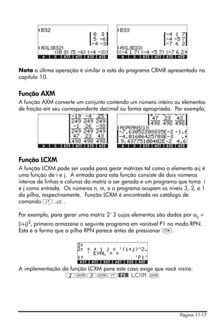 Página 11-17
Nota a última operação é similar a esta do programa CRMR apresentado no
capítulo 10.
Função AXM
A função AXM converte um conjunto contendo um número inteiro ou elementos
de fração em seu correspondente decimal ou forma apropriada. Por exemplo,
Função LCXM
A função LCXM pode ser usada para gerar matrizes tal como o elemento aij é
uma função de i e j. A entrada para esta função consiste de dois números
inteiros de linhas e colunas da matriz a ser gerada e um programa que toma i
e j como entrada. Os números n, m, e o programa ocupam os níveis 3, 2, e 1
da pilha, respectivamente. Função LCXM é encontrada no catálogo de
comando ‚N.
Por exemplo, para gerar uma matriz 2´3 cujos elementos são dados por aij =
(i+j)2, primeiro armazene o seguinte programa em variável P1 no modo RPN.
Esta é a forma que a pilha RPN parece antes de pressionar K.
A implementação da função LCXM para este caso exige que você insira:
2`3`‚@@P1@@ LCXM `
 