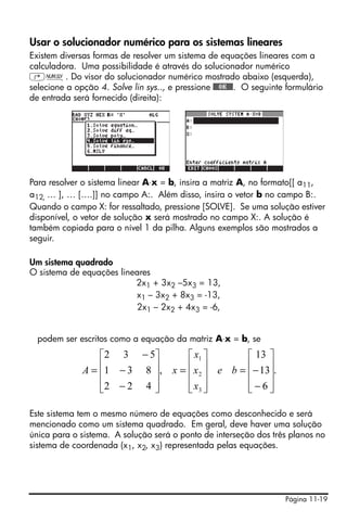 Página 11-19
Usar o solucionador numérico para os sistemas lineares
Existem diversas formas de resolver um sistema de equações lineares com a
calculadora. Uma possibilidade é através do solucionador numérico
‚Ï. Do visor do solucionador numérico mostrado abaixo (esquerda),
selecione a opção 4. Solve lin sys.., e pressione @@@OK@@@. O seguinte formulário
de entrada será fornecido (direita):
Para resolver o sistema linear A⋅x = b, insira a matriz A, no formato[[ a11,
a12, … ], … [….]] no campo A:. Além disso, insira o vetor b no campo B:.
Quando o campo X: for ressaltado, pressione [SOLVE]. Se uma solução estiver
disponível, o vetor de solução x será mostrado no campo X:. A solução é
também copiada para o nível 1 da pilha. Alguns exemplos são mostrados a
seguir.
Um sistema quadrado
O sistema de equações lineares
2x1 + 3x2 –5x3 = 13,
x1 – 3x2 + 8x3 = -13,
2x1 – 2x2 + 4x3 = -6,
podem ser escritos como a equação da matriz A⋅x = b, se
Este sistema tem o mesmo número de equações como desconhecido e será
mencionado como um sistema quadrado. Em geral, deve haver uma solução
única para o sistema. A solução será o ponto de interseção dos três planos no
sistema de coordenada (x1, x2, x3) representada pelas equações.
.
6
13
13
,
422
831
532
3
2
1
⎥
⎥
⎥
⎦
⎤
⎢
⎢
⎢
⎣
⎡
−
−=
⎥
⎥
⎥
⎦
⎤
⎢
⎢
⎢
⎣
⎡
=
⎥
⎥
⎥
⎦
⎤
⎢
⎢
⎢
⎣
⎡
−
−
−
= be
x
x
x
xA
 