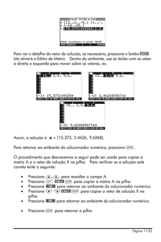 Página 11-22
Para ver o detalhe do vetor de solução, se necessário, pressione o botão @EDIT!.
Isto ativará o Editor de Matriz. Dentro do ambiente, use as teclas com as setas
a direita e esquerda para mover sobre os vetores, ex.
Assim, a solução é x = [15.373, 2.4626, 9.6268].
Para retornar ao ambiente do solucionador numérico, pressione `.
O procedimento que descrevemos a seguir pode ser usado para copiar a
matriz A e o vetor de solução X na pilha. Para verificar se a solução está
correta tente o seguinte:
• Pressione —— para ressaltar o campo A.
• Pressione L @CALC@ ` para copiar a matriz A na pilha.
• Pressione @@@OK@@@ para retornar ao ambiente do solucionador numérico.
• Pressione ˜ ˜@CALC@ ` para copiar o vetor de solução X na
pilha.
• Pressione @@@OK@@@ para retornar ao ambiente do solucionador numérico.
• Pressione ` para retornar a pilha.
 