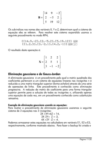 Página 11-30
Os sub-índices nos nomes das variáveis X, Y e Z, determinam qual o sistema de
equação eles se referem. Para resolver este sistema expandido usamos o
seguinte procedimento no modo RPN,
[[14,9,-2],[2,-5,2],[5,19,12]] `
[[1,2,3],[3,-2,1],[4,2,-1]] `/
O resultado deste operação é:
Eliminação gaussiana e de Gauss-Jordan
A eliminação gaussiana é um procedimento pelo qual a matriz quadrada dos
coeficientes pertencem a um sistema de equações lineares nas incógnitas n é
reduzida a uma matriz triangular superior (forma echelon) através de uma série
de operações de linha. Este procedimento é conhecido como eliminação
progressiva. A redução da matriz do coeficiente para uma forma triangular
superior permite para a solução de todas as incógnitas n, utilizando apenas
uma equação de cada vez, em um procedimento conhecido como substituição
retroativa.
Exemplo de eliminação gaussiana usando as equações:
Para ilustrar o procedimento de eliminação gaussiana usaremos o seguinte
sistema de 3 equações nas 3 incógnitas:
2X +4Y+6Z = 14,
3X -2Y+ Z = -3,
4X +2Y -Z = -4.
Podemos armazenar estas equações na calculadora em variáveis E1, E2 e E3,
respectivamente, conforme mostrado abaixo. Para fazer o backup foi criada e
.
12195
252
2914
⎥
⎥
⎥
⎦
⎤
⎢
⎢
⎢
⎣
⎡
−
−
=B
.
213
152
221
⎥
⎥
⎥
⎦
⎤
⎢
⎢
⎢
⎣
⎡
−−
=X
 