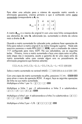 Página 11-33
Para obter uma solução para o sistema de equação matriz usando a
eliminação gaussiana, criamos primeiro o que é conhecido como matriz
aumentada correspondente a A, ex.
A matriz Aaug é a mesma da original A com uma nova linha correspondente
aos elementos do vetor b, adicionada (ex. aumentado) a direita da coluna
mais a direita de A.
Quando a matriz aumentada for colocada junta, podemos fazer operações de
linha para reduzir a matriz original A na matriz triangular superior. Neste este
exercício usaremos o modo RPN (H@@OK@@), com o sinalizador de sistema
117 configurado para menu SOFT. Na sua calculadora, use as seguintes
teclas. Primeiro, insira a matriz aumentada e faça uma cópia extra na pilha,
(esta etapa não é necessária, exceto a garantia de ter uma cópia extra da
matriz aumentada salva caso cometa algum erro no procedimento de
eliminação progressiva que faremos adiante):
[[2,4,6,14],[3,-2,1,-3],[4,2,-1,-4]] ``
Salve a matriz aumentada na variável AAUG: ³~~aaug~ K
Com uma cópia da matriz aumentada na pilha, pressione „´ @MATRX! @ROW!
para ativar o menu de operação ROW. A seguir, faça as seguintes operações
de linha na sua matriz aumentada.
Multiplique a linha 1 por ½: 2Y 1 @RCI!
Multiplique a linha 1 por –3 adicionando-a a linha 2 e substituindo-a:
3 # 1 #2 @RCIJ!
Multiplique a linha1 por -4 adicionando-a a linha 3 e substituindo-a: 4
# 1 #3 @RCIJ!
Multiplique a linha 2 por –1/8: 8Y2 @RCI!
⎟
⎟
⎟
⎠
⎞
⎜
⎜
⎜
⎝
⎛
−
−
−
−=
4
3
14
124
123
642
augA
 