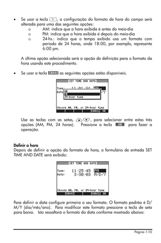 Página 1-10
• Se usar a tecla W, a configuração do formato de hora do campo será
alterada para uma das seguintes opções:
o AM: indica que a hora exibida é antes do meio-dia
o PM: indica que a hora exibida é depois do meio-dia
o 24-hs.: indica que o tempo exibido usa um formato com
período de 24 horas, onde 18:00, por exemplo, representa
6:00 pm.
A última opção selecionada será a opção de definição para o formato da
hora usando este procedimento.
• Se usar a tecla @CHOOS as seguintes opções estão disponíveis.
Use as teclas com as setas, —˜, para selecionar entre estas três
opções (AM, PM, 24 horas). Pressione a tecla !!@@OK#@ para fazer a
operação.
Definir a hora
Depois de definir a opção do formato de hora, o formulário de entrada SET
TIME AND DATE será exibido:
Para definir a data configure primeiro o seu formato. O formato padrão é D/
M/Y (dia/mês/ano). Para modificar este formato pressione a tecla de seta
para baixo. Isto ressaltará o formato da data conforme mostrado abaixo:
 