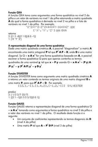 Página 11-55
Função QXA
A função QXA toma como argumentos uma forma quadrática no nível 2 da
pilha e um vetor de variáveis no nível 1 da pilha retornando a matriz quadrada
A da qual a forma quadrática é derivada no nível 2 na pilha e a lista de
variáveis no nível 1 da pilha. Por exemplo,
'X^2+Y^2-Z^2+4*X*Y-16*X*Z' `
['X','Y','Z'] ` QX
retorna
2: [[1 2 –8][2 1 0][-8 0 –1]]
1: [‘X’ ‘Y’ ‘Z’]
A representação diagonal de uma forma quadrática
Dada uma matriz quadrada simétrica A, é possível “diagonalizar” a matriz A
encontrando uma matriz ortogonal P tal que PT
⋅A⋅P = D, onde D é uma matriz
diagonal. Se Q = x⋅A⋅xT
for uma forma quadrática baseada em A, é possível
escrever a forma qúadrática Q para que apenas contenha os termos
quadrados de uma variável y, tal que x = P⋅y usando Q = x⋅A⋅xT = (P⋅y)⋅A⋅
(P⋅y)T
= y⋅(PT
⋅A⋅P)⋅yT
= y⋅D⋅yT
.
Função SYLVESTER
A função SYLVESTER toma como argumento uma matriz quadrada simétrica A
e retorna um vetor contendo os termos originais de uma matriz diagonal D e
uma matriz P, para que PT⋅A⋅P = D. Por exemplo,
[[2,1,-1],[1,4,2],[-1,2,-1]] SYLVESTER
produz
2: [ 1/2 2/7 -23/7]
1: [[2 1 –1][0 7/2 5/2][0 0 1]]
Função GAUSS
Função GAUSS retorna a representação diagonal de uma forma quadrática Q
= x⋅A⋅xT
tomando como argumentos a forma quadrática no nível 2 da pilha e
o vetor das variáveis no nível 1 da pilha. O resultado desta função é o
seguinte:
• Um conjunto de coeficientes representando os termos diagonais de D
(nível 4 da pilha)
• Uma matriz P tal que A = PT⋅D⋅P (nível 3 da pilha)
 