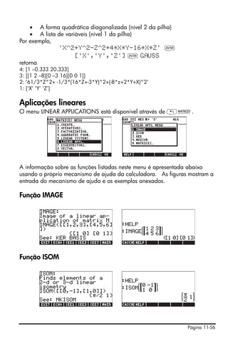 Página 11-56
• A forma quadrática diagonalizada (nível 2 da pilha)
• A lista de variáveis (nível 1 da pilha)
Por exemplo,
'X^2+Y^2-Z^2+4*X*Y-16*X*Z' `
['X','Y','Z'] ` G USS
retorna
4: [1 –0.333 20.333]
3: [[1 2 –8][0 –3 16][0 0 1]]
2: ’61/3*Z^2+ -1/3*(16*Z+-3*Y)^2+(-8*z+2*Y+X)^2‘
1: [‘X’ ‘Y’ ‘Z’]
Aplicações lineares
O menu LINEAR APPLICATIONS está disponível através de „Ø.
A informação sobre as funções listadas neste menu é apresentada abaixo
usando o próprio mecanismo de ajuda da calculadora. As figuras mostram a
entrada do mecanismo de ajuda e os exemplos anexados.
Função IMAGE
Função ISOM
 