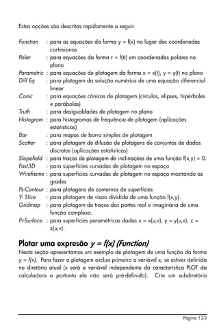 Página 12-2
Estas opções são descritas rapidamente a seguir.
Function : para as equações da forma y = f(x) no lugar das coordenadas
cartesianas
Polar : para equações da forma r = f(θ) em coordenadas polares no
plano
Parametric : para equações de plotagem da forma x = x(t), y = y(t) no plano
Diff Eq : para plotagem da solução numérica de uma equação diferencial
linear
Conic : para equações cônicas de plotagem (círculos, elipses, hipérboles
e parábolas)
Truth : para desigualdades de plotagem no plano
Histogram : para histogramas de frequência de plotagem (aplicações
estatísticas)
Bar : para mapas de barra simples de plotagem
Scatter : para plotagem de difusão de plotagens de conjuntos de dados
discretos (aplicações estatísticas)
Slopefield : para traços de plotagem de inclinações de uma função f(x,y) = 0.
Fast3D : para superfícies curvadas de plotagem no espaço
Wireframe : para superfícies curvadas de plotagem no espaço mostrando as
grades
Ps-Contour : para plotagens de contornos de superfícies
Y- Slice : para plotagem de visao dividida de uma função f(x,y).
Gridmap : para plotagem de traços das partes real e imaginária de uma
função complexa.
Pr-Surface : para superfícies paramétricas dadas x = x(u,v), y = y(u,v), z =
z(u,v).
Plotar uma expresão y = f(x) (Function)
Nesta seção apresentamos um exemplo de plotagem de uma função da forma
y = f(x). Para fazer a plotagem exclua primeiro a variável x, se estiver definida
no diretório atual (x será a variável independente da característica PLOT da
calculadora e portanto ela não será pré-definida). Crie um subdiretório
 