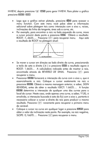 Página 12-6
H-VIEW, depois pressione ˜ @AUTO para gerar V-VIEW. Para plotar o gráfico
pressione @ERASE @DRAW
• Logo que o gráfico estiver plotado, pressione @)@FCN! para acessar o
menu function. Com este menu você pdoe obter a informação
adicional sobre plotagem tais como interseção com o eixo x, raízes,
inclinações da linha da tangente, área sob a curva, etc.
• Por exemplo, para encontrar a raiz no lado esquerda da curva, mova
o cursor próximi deste ponto e pressione @ROOT. Obterá o resultado:
ROOT: -1,.6635…. Pressione L para recuperar menu. Aqui está
o resultado de ROOT na plotagem atual:
• Se mover o cursor em direção ao lado direito da curva, pressionando
a tecla de seta a direita (™) e pressione @ROOT o resultado agora é
ROOT: 1.6635... A calculadora indicada antes de mostrar a raiz,
encontrada através de REVERSO DE SINAL. Pressione L para
recuperar o menu.
• Pressionar @ISECT fornecerá a interseção da curva com o eixo x, que é
essencialmente a raiz. Coloque o cursor exatamente na raiz e
pressione @ISECT. Obterá a mesma mensagem anterior, a saber, SIGN
REVERSAL, antes de obter o resultado I-SECT: 1.6635…. A função
@ISECT determina a interseção de qualquer uma das curvas para o
local do cursor. Neste caso, onde apenas uma curva, a saber, Y1(X), é
envolvida, a interseção buscada é esta da f(x) com o eixo x, portanto é
necessário colocar o cursor a direita da raiz para produzir o mesmo
resultado. Pressione L novamente para recuperar o primeiro menu
de variável.
• Coloque o cursor na curva em qualquer lugar e pressione @SLOPE para
obter o valor da inclinação neste ponto. Por exemplo, na raiz negativa,
SLOPE: 0,16670…. Pressione Lpara recuperar o menu.
 