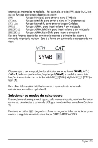 Página 1-13
alternativas mostradas no teclado. Por exemplo, a tecla P, tecla (4,4), tem
as seis funções associadas descritas a seguir:
P Função Principal, para ativar o menu SYMBolic
„´ Função Left-shift, para ativar o menu MTH (matemática)
… N Função Right-shift, para ativar a função CATalog
~p Função ALPHA, para inserir a letra P em maiúsculo
~„p Função ALPHA-Left-Shift, para inserir a letra p em minúsculo
~…p Função ALPHA-Right-Shift, para inserir o símbolo P
Das seis funções associadas com a tecla apenas a primeira das quatro é
mostrada no próprio teclado. Esta é a forma em que a tecla é apresentada no
visor:
Observe que a cor e a posição dos símbolos na tecla, isto é, SYMB, MTH,
CAT e P, indicam qual é a função principal (SYMB) e qual das outras três
funções é associada com as teclas left-shift „(MTH), right-shift … (CAT ) e
~ (P).
Para obter informações detalhadas sobre a operação do teclado da
calculadora, consulte o apêndice B.
Selecionar os modos da calculadora
Esta seção considera que você agora, pelo menos em parte, está familiarizado
com o uso de seleções e caixas de diálogos (se não estiver, consulte o Capítulo
2).
Pressione o botão H (segunda coluna na segunda linha do teclado) para
mostrar o seguinte formulário de entrada CALCULATOR MODES:
 