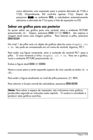 Página 12-8
como elementos uma expressão para a própria derivada de Y1(X) e
Y1(X). Originalmente, EQ continha apenas Y1(x). Depois de
pressionar no ambiente @)FCN@, a calculadora automaticamente
adicionou a derivada de Y1(x) para a lista de equações no EQ.
Salvar um gráfico para uso posterior
Se quiser salvar seu gráfico para uma variável, ative o ambiente PICTURE
pressionando š. Depois, pressione @EDIT LL@PICT . Isto captura a
imagem atual como uma imagem gráfica. Para retornar a pilha, pressione
@)PICT @CANCL.
No nível 1 da pilha verá um objeto de gráficos descrito como Graphic 131
× 64. Isto pode ser armazenado em um nome de variável, digamos, PIC1.
Para exibir sua figura novamente, ative o conteúdo da variável PIC1 para a
pilha. O visor mostrará a linha: Graphic 131 × 64. Para ver o gráfico,
insira o ambiente PICTURE pressionando š.
Exclua a figura atual @EDIT L@ERASE.
Mova o cursor para o canto esquerda superior do visor usando as teclas š e
—.
Para exibir a figura atualmente no nível da pilha pressione L REPL.
Para retornar a função normal da calculadora, pressione @)PICT @CANCL.
Nota: Para salvar o espaço de impressão, não incluiremos mais gráficos
produzidos seguindo as instruções neste capítulo. O usuário é convidado a
produzir estes gráficos sozinhos.
 