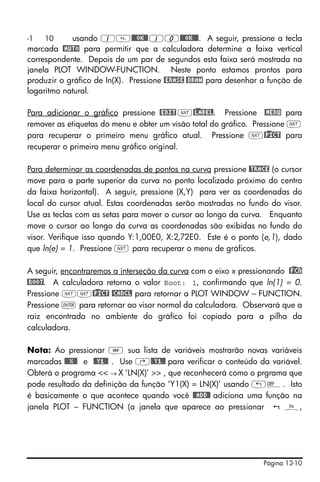 Página 12-10
-1 10 usando 1@@@OK@@10@@@OK@@@. A seguir, pressione a tecla
marcada @AUTO para permitir que a calculadora determine a faixa vertical
correspondente. Depois de um par de segundos esta faixa será mostrada na
janela PLOT WINDOW-FUNCTION. Neste ponto estamos prontos para
produzir o gráfico de In(X). Pressione @ERASE @DRAW para desenhar a função de
logaritmo natural.
Para adicionar o gráfico pressione @EDIT L@)LABEL. Pressione @MENU para
remover as etiquetas do menu e obter um visão total do gráfico. Pressione L
para recuperar o primeiro menu gráfico atual. Pressione L@)PICT para
recuperar o primeiro menu gráfico original.
Para determinar as coordenadas de pontos na curva pressione @TRACE (o cursor
move para a parte superior da curva no ponto localizado próximo do centro
da faixa horizontal). A seguir, pressione (X,Y) para ver as coordenadas do
local do cursor atual. Estas coordenadas serão mostradas no fundo do visor.
Use as teclas com as setas para mover o cursor ao longo da curva. Enquanto
move o cursor ao longo da curva as coordenadas são exibidas no fundo do
visor. Verifique isso quando Y:1,00E0, X:2,72E0. Este é o ponto (e,1), dado
que ln(e) = 1. Pressione L para recuperar o menu de gráficos.
A seguir, encontraremos a interseção da curva com o eixo x pressionando @)FCN
@ROOT. A calculadora retorna o valor Root: 1, confirmando que ln(1) = 0.
Pressione LL@)PICT @CANCL para retornar a PLOT WINDOW – FUNCTION.
Pressione ` para retornar ao visor normal da calculadora. Observará que a
raiz encontrada no ambiente do gráfico foi copiado para a pilha da
calculadora.
Nota: Ao pressionar J sua lista de variáveis mostrarão novas variáveis
marcadas @@@X@@ e @@Y1@@ . Use ‚@@Y1@@ para verificar o conteúdo da variável.
Obterá o programa << → X ‘LN(X)’ >> , que reconhecerá como o prgrama que
pode resultado da definição da função ‘Y1(X) = LN(X)’ usando „à. Isto
é basicamente o que acontece quando você @@ADD@! adiciona uma função na
janela PLOT – FUNCTION (a janela que aparece ao pressionar ñ,
 