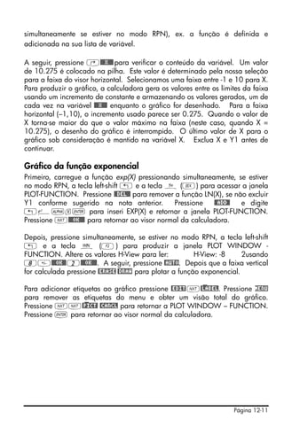 Página 12-11
simultaneamente se estiver no modo RPN), ex. a função é definida e
adicionada na sua lista de variável.
A seguir, pressione ‚@@@X@@@para verificar o conteúdo da variável. Um valor
de 10.275 é colocado na pilha. Este valor é determinado pela nossa seleção
para a faixa do visor horizontal. Selecionamos uma faixa entre -1 e 10 para X.
Para produzir o gráfico, a calculadora gera os valores entre os limites da faixa
usando um incremento de constante e armazenando os valores gerados, um de
cada vez na variável @@@X@@@ enquanto o gráfico for desenhado. Para a faixa
horizontal (–1,10), o incremento usado parece ser 0.275. Quando o valor de
X torna-se maior do que o valor máximo na faixa (neste caso, quando X =
10.275), o desenho do gráfico é interrompido. O último valor de X para o
gráfico sob consideração é mantido na variável X. Exclua X e Y1 antes de
continuar.
Gráfico da função exponencial
Primeiro, carregue a função exp(X) pressionando simultaneamente, se estiver
no modo RPN, a tecla left-shift „ e a tecla ñ (V) para acessar a janela
PLOT-FUNCTION. Pressione @@DEL@@ para remover a função LN(X), se não excluir
Y1 conforme sugerido na nota anterior. Pressione @@ADD@! e digite
„¸~x` para inseri EXP(X) e retornar a janela PLOT-FUNCTION.
Pressione L@@@OK@@@ para retornar ao visor normal da calculadora.
Depois, pressione simultaneamente, se estiver no modo RPN, a tecla left-shift
„ e a tecla ò (B) para produzir a janela PLOT WINDOW -
FUNCTION. Altere os valores H-View para ler: H-View: -8 2usando
8@@@OK@@2@@@OK@@@. A seguir, pressione @AUTO. Depois que a faixa vertical
for calculada pressione @ERASE @DRAW para plotar a função exponencial.
Para adicionar etiquetas ao gráfico pressione @EDIT L@)LABEL. Pressione MENU
para remover as etiquetas do menu e obter um visão total do gráfico.
Pressione LL@)PICT! @CANCL para retornar a PLOT WINDOW – FUNCTION.
Pressione ` para retornar ao visor normal da calculadora.
 