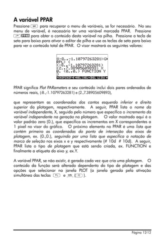 Página 12-12
A variável PPAR
Pressione J para recuperar o menu de variáveis, se for necessário. No seu
menu de variável, é necessário ter uma variável marcada PPAR. Pressione
‚@PPAR para obter o conteúdo desta variável na pilha. Pressione a tecla de
seta para baixo para ativar o editor de pilha e use as teclas de seta para baixo
para ver o conteúdo total de PPAR. O visor mostrará os seguintes valores:
PPAR significa Plot PARameters e seu conteúdo inclui dois pares ordenados de
números reais, (-8.,-1.10797263281) e (2.,7.38905609893),
que representam as coordenadas dos cantos esquerdo inferior e direito
superior da plotagem, respectivamente. A seguir, PPAR lista o nome da
variável independente, X, seguido pelo número que especifica o incremento da
variável independente na geração na plotagem. O valor mostrado aqui é o
valor padrão zero (0.), que especifica os incrementos em X correspondentes a
1 pixel no visor do gráfico. O próximo elemento no PPAR é uma lista que
contém primeiro as coordenadas do ponto de interseção dos eixos de
plotagem, ex. (0.,0.), seguindo por uma lista que especifica a notação de
marca de seleção nos eixos x e y respectivamente {# 10d # 10d}. A seguir,
PPAR lista o tipo de plotagem que está sendo criada, ex. FUNCTION e
finalmente a etiqueta do eixo y, ex.Y.
A variável PPAR, se não existir, é gerada cada vez que cria uma plotagem. O
conteúdo da função será alterado dependento do tipo de plotagem e das
opções que selecionar na janela PLOT (a janela gerada pela ativação
simultânea das teclas „ e ò(B).
 