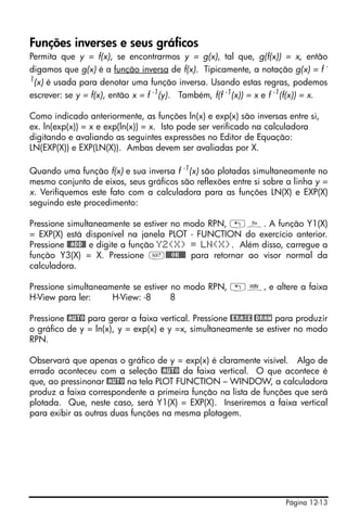Página 12-13
Funções inverses e seus gráficos
Permita que y = f(x), se encontrarmos y = g(x), tal que, g(f(x)) = x, então
digamos que g(x) é a função inversa de f(x). Tipicamente, a notação g(x) = f -
1
(x) é usada para denotar uma função inversa. Usando estas regras, podemos
escrever: se y = f(x), então x = f -1
(y). Também, f(f -1
(x)) = x e f -1
(f(x)) = x.
Como indicado anteriormente, as funções ln(x) e exp(x) são inversas entre si,
ex. ln(exp(x)) = x e exp(ln(x)) = x. Isto pode ser verificado na calculadora
digitando e avaliando as seguintes expressões no Editor de Equação:
LN(EXP(X)) e EXP(LN(X)). Ambas devem ser avaliadas por X.
Quando uma função f(x) e sua inversa f -1
(x) são plotadas simultaneamente no
mesmo conjunto de eixos, seus gráficos são reflexões entre si sobre a linha y =
x. Verifiquemos este fato com a calculadora para as funções LN(X) e EXP(X)
seguindo este procedimento:
Pressione simultaneamente se estiver no modo RPN, „ñ. A função Y1(X)
= EXP(X) está disponível na janela PLOT - FUNCTION do exercício anterior.
Pressione @@ADD@! e digite a função Y2(X) = LN(X). Além disso, carregue a
função Y3(X) = X. Pressione L@@@OK@@@ para retornar ao visor normal da
calculadora.
Pressione simultaneamente se estiver no modo RPN, „ò, e altere a faixa
H-View para ler: H-View: -8 8
Pressione @AUTO para gerar a faixa vertical. Pressione @ERASE @DRAW para produzir
o gráfico de y = ln(x), y = exp(x) e y =x, simultaneamente se estiver no modo
RPN.
Observará que apenas o gráfico de y = exp(x) é claramente visível. Algo de
errado aconteceu com a seleção @AUTO da faixa vertical. O que acontece é
que, ao pressinonar @AUTO na tela PLOT FUNCTION – WINDOW, a calculadora
produz a faixa correspondente a primeira função na lista de funções que será
plotada. Que, neste caso, será Y1(X) = EXP(X). Inseriremos a faixa vertical
para exibir as outras duas funções na mesma plotagem.
 
