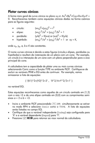 Página 12-23
Plotar curvas cônicas
A forma mais geral de curva cônica no plano x-y é: Ax2+By2+Cxy+Dx+Ey+F =
0. Reconhecemos também como equações cônicas dadas na forma caônica
para as figuras seguintes:
• círculo: (x-xo)2
+(y-yo)2
= r2
• elípse: (x-xo) 2
/a2
+ (y-yo) 2
/b2
= 1
• parábola: (y-b)2
= K(x-a) or (x-a)2
= K(y-b)
• hipérbole: (x-xo) 2/a2 + (y-yo) 2/b2 = 1 or xy = K,
onde xo, yo, a, b e K são constantes.
O nome curvas cônicas é devido a estas figuras (círculo,s elípses, parábolas ou
hipérboles) e resultam da insterseção de um plano com um cone. Por exemplo,
um círculo é a interseção de um cone com um plano perpendicular para o eixo
principal do cone.
A calculadora tem a capacidade de plotar uma ou mais curvas cônicas
selecionando Conic como a função TYPE no ambiente PLOT. Certifique-se de
excluir as variáveis PPAR e EQ antes de continuar. Por exemplo, vamos
armazenar a lista de equações:
{ ‘(X-1)^2+(Y-2)^2=3’ , ‘X^2/4+Y^2/3=1’ }
na variável EQ.
Estas equações reconhecemos como aquelas de um círculo centrado em (1,2)
com o raio √3 e de uma elípse centrada em (0,0) com os comprimentos semi-
eixos a = 2 e b = √3.
• Insira o ambiente PLOT pressionabdo „ô simultaneamente se estiver
no modo RPN e selecione Conic como o TYPE. A lista de equações
serão listadas no campo EQ.
• Certifique de que a variável independente (Indep) seja configurada para
‘X’ e a variável dependente (Depnd) para ‘Y’.
• Pressione L@@@OK@@@ para retornar ao visor normal da calculadora.
 