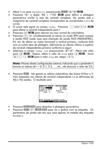 Página 12-26
• Altere TYPE para Parametric pressionando @CHOOS ˜˜@@@OK@@@.
• Pressione ˜ e digite ‘X(t) + i*Y(t)’ @@@OK@@@ para definir a plotagem
paramétrica similar a esta da variável complexa. (As partes real e
imaginária da variável complexa correspondem às coordenadas x e y da
curva).
• O cursor está agora no campo Indep. Pressione ³~„t @@@OK@@@
para alterar a variável independente para t.
• Pressione L@@@OK@@@ para retornar ao visor normal da calculadora.
• Pressione „òsimultaneamente se estiver no modo RPN para acessar
a janela PLOT (neste caso será chamado de janela PLOT–PARAMETRIC).
Em vez de alterar as visões horizontal e vertical primeiro, conforme feito
com os outros tipos de plotagem, definiremos os valores inferior e superior
da variável independentes primeiro conforme a seguir:
• Selecione o campo Indep Low pressionando ˜˜. Altere este valor
para 0@@@OK@@@. Depois, altere o valor de High para 2@@@OK@@@. Insira
0. 1@@@OK@@@ para o valor Step (ex. etapa = 0.1).
• Pressione @AUTO. Isto gerará os valores automáticos das faixas H-View e V-
View baseados nos valores da variável independente t e as definições de
X(t) e Y(t) usadas. O resultado será:
• Pressione @ERASE @DRAW para desenhar a plotagem paramétrica.
• Pressione @EDIT L @LABEL @MENU para ver o gráfico com as etiquetas. Os
parâmetros da janela são tais que você apenas vê metade das etiquetas
no eixo x.
Nota: Através destas configurações estamos indicando que o parâmetro t
tomará os valores de t = 0, 0.1, 0.2, …, etc., até alcançar o valor de 2.0.
 