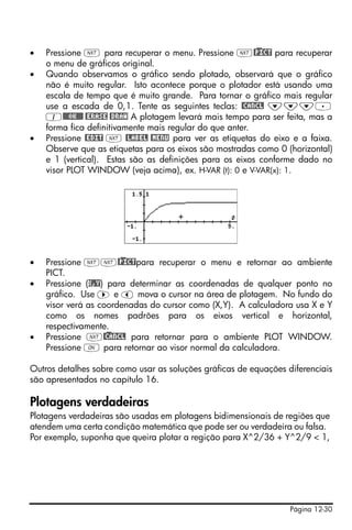 Página 12-30
• Pressione L para recuperar o menu. Pressione L@)PICT para recuperar
o menu de gráficos original.
• Quando observamos o gráfico sendo plotado, observará que o gráfico
não é muito regular. Isto acontece porque o plotador está usando uma
escala de tempo que é muito grande. Para tornar o gráfico mais regular
use a escada de 0,1. Tente as seguintes teclas: @CANCL ˜˜˜.
1@@@OK@@@ @ERASE @DRAW A plotagem levará mais tempo para ser feita, mas a
forma fica definitivamente mais regular do que anter.
• Pressione @EDIT L @LABEL @MENU para ver as etiquetas do eixo e a faixa.
Observe que as etiquetas para os eixos são mostradas como 0 (horizontal)
e 1 (vertical). Estas são as definições para os eixos conforme dado no
visor PLOT WINDOW (veja acima), ex. H-VAR (t): 0 e V-VAR(x): 1.
• Pressione LL@)PICTpara recuperar o menu e retornar ao ambiente
PICT.
• Pressione (X,Y) para determinar as coordenadas de qualquer ponto no
gráfico. Use ™ e š mova o cursor na área de plotagem. No fundo do
visor verá as coordenadas do cursor como (X,Y). A calculadora usa X e Y
como os nomes padrões para os eixos vertical e horizontal,
respectivamente.
• Pressione L@)CANCL para retornar para o ambiente PLOT WINDOW.
Pressione $ para retornar ao visor normal da calculadora.
Outros detalhes sobre como usar as soluções gráficas de equações diferenciais
são apresentados no capítulo 16.
Plotagens verdadeiras
Plotagens verdadeiras são usadas em plotagens bidimensionais de regiões que
atendem uma certa condição matemática que pode ser ou verdadeira ou falsa.
Por exemplo, suponha que queira plotar a regição para X^2/36 + Y^2/9 < 1,
 
