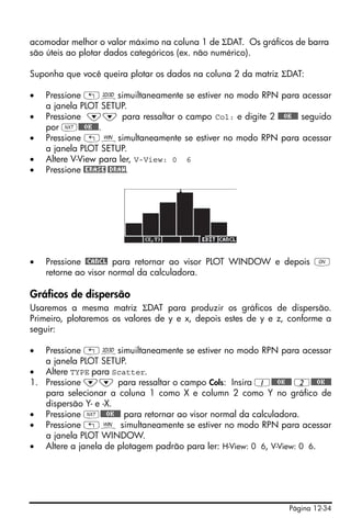 Página 12-34
acomodar melhor o valor máximo na coluna 1 de ΣDAT. Os gráficos de barra
são úteis ao plotar dados categóricos (ex. não numérico).
Suponha que você queira plotar os dados na coluna 2 da matriz ΣDAT:
• Pressione „ôsimuiltaneamente se estiver no modo RPN para acessar
a janela PLOT SETUP.
• Pressione ˜˜ para ressaltar o campo Col: e digite 2 @@@OK@@@ seguido
por L@@@OK@@@.
• Pressione „òsimultaneamente se estiver no modo RPN para acessar
a janela PLOT SETUP.
• Altere V-View para ler, V-View: 0 6
• Pressione @ERASE @DRAW.
• Pressione @CANCL para retornar ao visor PLOT WINDOW e depois $
retorne ao visor normal da calculadora.
Gráficos de dispersão
Usaremos a mesma matriz ΣDAT para produzir os gráficos de dispersão.
Primeiro, plotaremos os valores de y e x, depois estes de y e z, conforme a
seguir:
• Pressione „ôsimuiltaneamente se estiver no modo RPN para acessar
a janela PLOT SETUP.
• Altere TYPE para Scatter.
1. Pressione ˜˜ para ressaltar o campo Cols: Insira 1@@@OK@@@ 2@@@OK@@@
para selecionar a coluna 1 como X e column 2 como Y no gráfico de
dispersão Y- e -X.
• Pressione L@@@OK@@@ para retornar ao visor normal da calculadora.
• Pressione „ò simultaneamente se estiver no modo RPN para acessar
a janela PLOT WINDOW.
• Altere a janela de plotagem padrão para ler: H-View: 0 6, V-View: 0 6.
 