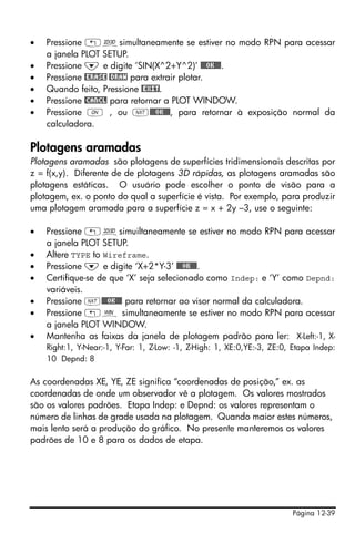 Página 12-39
• Pressione „ôsimultaneamente se estiver no modo RPN para acessar
a janela PLOT SETUP.
• Pressione ˜ e digite ‘SIN(X^2+Y^2)’ @@@OK@@@.
• Pressione @ERASE @DRAW para extrair plotar.
• Quando feito, Pressione @EXIT.
• Pressione @CANCL para retornar a PLOT WINDOW.
• Pressione $ , ou L@@@OK@@@, para retornar à exposição normal da
calculadora.
Plotagens aramadas
Plotagens aramadas são plotagens de superfícies tridimensionais descritas por
z = f(x,y). Diferente de de plotagens 3D rápidas, as plotagens aramadas são
plotagens estáticas. O usuário pode escolher o ponto de visão para a
plotagem, ex. o ponto do qual a superfície é vista. Por exemplo, para produzir
uma plotagem aramada para a superfície z = x + 2y –3, use o seguinte:
• Pressione „ôsimuiltaneamente se estiver no modo RPN para acessar
a janela PLOT SETUP.
• Altere TYPE to Wireframe.
• Pressione ˜ e digite ‘X+2*Y-3’ @@@OK@@@.
• Certifique-se de que ‘X’ seja selecionado como Indep: e ‘Y’ como Depnd:
variáveis.
• Pressione L@@@OK@@@ para retornar ao visor normal da calculadora.
• Pressione „ò simultaneamente se estiver no modo RPN para acessar
a janela PLOT WINDOW.
• Mantenha as faixas da janela de plotagem padrão para ler: X-Left:-1, X-
Right:1, Y-Near:-1, Y-Far: 1, Z-Low: -1, Z-High: 1, XE:0,YE:-3, ZE:0, Etapa Indep:
10 Depnd: 8
As coordenadas XE, YE, ZE significa “coordenadas de posição,” ex. as
coordenadas de onde um observador vê a plotagem. Os valores mostrados
são os valores padrões. Etapa Indep: e Depnd: os valores representam o
número de linhas de grade usada na plotagem. Quando maior estes números,
mais lento será a produção do gráfico. No presente manteremos os valores
padrões de 10 e 8 para os dados de etapa.
 