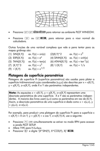 Página 12-45
• Pressione LL@)PICT @)CANCL para retornar ao ambiente PLOT WINDOW.
• Pressione $ ou L@@@OK@@@, para retornar para o visor normal da
calculadora.
Outras funções de uma variável complexa que vale a pena tentar para os
mapas gridmap são:
(1) SIN((X,Y)) ex. F(z) = sin(z) (2)(X,Y)^2 ex. F(z) = z2
(3) EXP((X,Y)) ex. F(z) = ez
(4) SINH((X,Y)) ex. F(z) = sinh(z)
(5) TAN((X,Y)) ex. F(z) = tan(z) (6) ATAN((X,Y)) ex. F(z) = tan-1
(z)
(7) (X,Y)^3 ex. F(z) = z3
(8) 1/(X,Y) ex. F(z) = 1/z
(9) √ (X,Y) ex. F(z) = z1/2
Plotagens de superfície paramétrica
Plotagens de superfície Pr (superfície paramétrica) são usadas para plotar a
superfície tridimensional cujas coordenadas (x,y,z) são descritas por x = x(X,Y),
y = y(X,Y), z=z(X,Y), onde X e Y são parâmetros independentes.
Por exemplo, para produzir uma plotagem de superfície Pr para a superfície x
= x(X,Y) = X sin Y, y = y(X,Y) = x cos Y, z=z(X,Y)=X, use o seguinte:
• Pressione „ôsimuiltaneamente se estiver no modo RPN para acessar
a janela PLOT SETUP.
• Altere TYPE para Pr-Surface.
• Pressione ˜ e digite ‘{X*SIN(Y), X*COS(Y), X}’ @@@OK@@@.
Nota: As equações x = x(X,Y), y = y(X,Y), z=z(X,Y) representam uma
descrição paramétrica de uma superfície. X e Y são os parâmetros indepen-
dentes. A maioria dos livros usam (u,v) como os parâmetros em vez de (X,Y).
Assim, a descrição paramétrica de uma superfície é dada como x = x(u,v), y
= y(u,v), z=z(u,v).
 