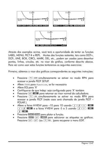 Página 12-47
Através dos exemplos acima, você terá a oportunidade de tentar as funções
LABEL, MENU, PICT e REPL. Muitas das funções restantes, tais como DOT+,
DOT-, LINE, BOX, CIRCL, MARK, DEL, etc., podem ser usadas para desenhar
pontos, linhas, círculos, etc. no visor do gráfico, conforme descrito abaixo.
Para ver como usar estas funções tentaremos os seguintes exercícios:
Primeiro, obtemos o visor dos gráficos correspondentes as seguintes instruções:
• Pressione „ôsimultaneamente se estiver no modo RPN para
acessar a janela PLOT SETUP.
• Altere TYPE para Function, se for necessário
• Altere EQ para ‘X’
• Certifique-se de que Indep: seja configurado para ‘X’ também
• Pressione L@@@OK@@@ para retornar ao visor normal da calculadora.
• Pressione „òsimultaneamente se estiver no modo RPN para
acessar a janela PLOT (neste caso será chamado de janela PLOT –
POLAR ).
• Altere a faixa H-VIEW para –10 para 10 usando 10 @@@OK@@@
10@@@OK@@@ e a faixa V-VIEW para -5 a 5 usando 5 @@@OK@@@
5@@@OK@@@.
• Pressione @ERASE @DRAW para plotar a função.
• Pressione @EDIT L @LABEL para adicionar as etiquetas as gráficos.
Pressione L L (ou „«)para recuperar o menu EDIT.
 