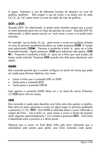 Página 12-48
A seguir, ilustramos o uso de diferentes funções de desenho no visor de
gráficos resultante. Eles exigem o uso do cursor e as teclas com as setas
(š™—˜) para mover o cursor ao redor do visor de gráficos.
DOT+ e DOT-
Quando DOT+ for selecionado, os pixels serão ativados sempre que o cursor
se move deixando para trás um traço da posição do cursor. Quando DOT- for
selecionado, o efeito oposto ocorrer, ex. você move o cursor e os pixels serão
excluídos.
Por exemplo, use as teclas ™— para mover o cursor em qualquer direção
no meio do primeiro quadrante do plano x-y, então pressione @DOT+@@. O campo
será selecionado (DOT+ @). Presione e mantenha a tecla ™ para ver a linha
horizontal traçada. Agora pressione @DOT-@ para selecionar esta opção ( @DOT-
@ ). Pressione e mantenha a tecla š para ver a linha que você acabou de
traçar sendo excluida. Pressione @DOT- quando tiver feito para desmarcar esta
opção.
MARK
Este comando permite que o usuário configure um ponto de marca que pode
ser usado para diversos objetivos, tais como:
• Iniciar a linha com o comando LINE ou TLINE
• Canto para o comando BOX
• Centro para o comando CIRCLE
Usar apenas o comando MARK deixa um x no local da marca (Pressione
L@MARK para vê-lo em ação).
LINE
Este comando é usado para desenhar uma linha entre dois pontos no gráfico.
Para vê-lo em ação, posicione o cursor em algum lugar no primeiro quadrante
e pressione „«@LINE. Uma MARK é colocada sobre o cursor indicando a
origem da linha. Use a tecla ™ para mover o cursor a direita da posição
atual, digamos aproximadamente 1 cm a direita e pressione @LINE. Uma linha
é desenhada entre o primeiro e o último ponto.
Observe que o cursor no final desta linha está ativo indicando que a
calculadora está pronta para plotar uma linha iniciando neste ponto.
 