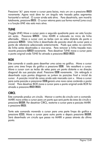 Página 12-49
Pressione ˜ para mover o cursor para baixo, mais um cm e pressione @LINE
novamente. Agora você deve ter um ângulo reto tracedo pelos segmentos
horizontal e vertical. O cursor ainda está ativo. Para desativá-lo, sem movê-lo
totalmente, pressione @LINE. O cursor retorna para sua forma normal (uma cruz)
e a função LINE não está mais ativa.
TLINE
(Toggle LINE) Move o cursor para o segundo quadrante para ver esta função
em ação. Pressione @TLINE. Uma MARK é colocada no início da linha
alternada. Mova o cursor com as teclas com as setas distante do ponto e
pressione @TLINE. Uma linha é desenhada da posição atual do cursor para o
ponto de referência selecionado anteriormente. Pixels que estão no caminho
da linha serão desativados e vice-versa. Para remover a linha traçada mais
recente pressione @TLINE novamente. Para desativar TLINE mova o cursor para
o ponto original onde TLINE foi ativada e pressione @LINE @LINE.
BOX
Este comando é usado para desenhar uma caixa no gráfico. Mova o cursor
para uma área limpa do gráfico e pressione @BOX@. Isto ressaltará o cursor.
Mova o cursor com as teclas de setas para um ponto distante e na direção
diagonal da sua posição atual. Pressione @BOX@ novamente. Um retângulo é
desenhado cujos pontos diagonais se juntam às posições final e inicial do
cursor. A posição inicial da caixa ainda está marcada com x. Mova o cursor
para outra posição e pressionar @BOX@ gerará uma nova caixa contendo o ponto
inicial. Para desativar BOX mova o cursor para o ponto original onde BOX foi
ativada e pressione @LINE @LINE.
CIRCL
Este comando produz um círculo. Marcar o centro do círculo com o comando
MARK mova então o cursor para um ponto que será parte da área do círculo e
pressione @CIRCL. Par desativar CIRCL, reotorne o cursor para a posição MARK
e pressione @LINE.
Tente este comando movendo o cursor para uma parte limpa do gráfico e
pressione @MARK. Mova o cursor para outro ponto e depois pressione @CIRCL.
Será desenhado um círculo que passa na MARK e passa através do último
ponto.
 