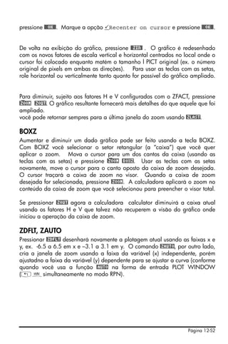 Página 12-52
pressione @@@OK@@. Marque a opção Recenter on cursor e pressione @@@OK@@.
De volta na exibição do gráfico, pressione @@ZIN@ . O gráfico é redesenhado
com os novos fatores de escala vertical e horizontal centrados no local onde o
cursor foi colocado enquanto matém o tamanho l PICT original (ex. o número
original de pixels em ambas as direções). Para usar as teclas com as setas,
role horizontal ou verticalmente tanto quanto for possível do gráfico ampliado.
Para diminuir, sujeito aos fatores H e V configurados com o ZFACT, pressione
@)ZOOM @ZOUT. O gráfico resultante fornecerá mais detalhes do que aquele que foi
ampliado.
você pode retornar sempres para a última janela do zoom usando @ZLAST.
BOXZ
Aumentar e diminuir um dado gráfico pode ser feito usando a tecla BOXZ.
Com BOXZ você selecionar o setor retangular (a “caixa”) que você quer
aplicar o zoom. Mova o cursor para um dos cantos da caixa (usando as
teclas com as setas) e pressione @)ZOOM @BOXZ. Usar as teclas com as setas
novamente, move o cursor para o canto oposto da caixa de zoom desejada.
O cursor traçará a caixa de zoom no visor. Quando a caixa de zoom
desejada for selecionada, pressione @ZOOM. A calculadora aplicará o zoom no
conteúdo da caixa de zoom que você selecionou para preencher o visor total.
Se pressionar @ZOUT agora a calculadora calculator diminuirá a caixa atual
usando os fatores H e V que talvez não recuperem a visão do gráfico onde
iniciou a operação da caixa de zoom.
ZDFLT, ZAUTO
Pressionar @ZDFLT desenhará novamente a plotagem atual usando as faixas x e
y, ex. -6.5 a 6.5 em x e –3.1 a 3.1 em y. O comando @ZAUTO, por outro lado,
cria a janela de zoom usando a faixa da variável (x) independente, porém
ajustadno a faixa da variável (y) dependente para se ajustar a curva (conforme
quando você usa a função @AUTO na forma de entrada PLOT WINDOW
(„òsimultaneamente no modo RPN).
 