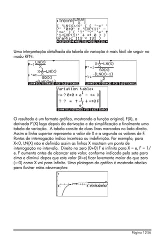 Página 12-56
Uma interpretação detalhada da tabela de variação é mais fácil de seguir no
modo RPN:
O resultado é um formato gráfico, mostrando a função original, F(X), a
derivada F’(X) logo depois da derivação e da simplificação e finalmente uma
tabela de variação. A tabela consite de duas linas marcadas no lado direito.
Assim a linha superior representa o valor de X e a segunda os valores de F.
Pontos de interrogação indica incerteza ou indefinição. Por exemplo, para
X<0, LN(X) não é definida assim as linhas X mostram um ponto de
interrogação no intervalo. Direito no zero (0+0) F é infinito para X = e, F = 1/
e. F aumenta antes de alcançar este valor, conforme indicado pela seta para
cima e diminui depos que este valor (X=e) ficar levemente maior do que zero
(+:0) como X vai para infinito. Uma plotagem do gráfico é mostrada abaixo
para ilustrar estas observações:
 