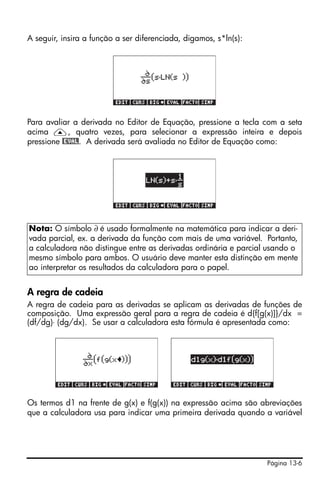 Página 13-6
A seguir, insira a função a ser diferenciada, digamos, s*ln(s):
Para avaliar a derivada no Editor de Equação, pressione a tecla com a seta
acima —, quatro vezes, para selecionar a expressão inteira e depois
pressione @EVAL. A derivada será avaliada no Editor de Equação como:
A regra de cadeia
A regra de cadeia para as derivadas se aplicam as derivadas de funções de
composição. Uma expressão geral para a regra de cadeia é d{f[g(x)]}/dx =
(df/dg)⋅ (dg/dx). Se usar a calculadora esta fórmula é apresentada como:
Os termos d1 na frente de g(x) e f(g(x)) na expressão acima são abreviações
que a calculadora usa para indicar uma primeira derivada quando a variável
Nota: O símbolo ∂ é usado formalmente na matemática para indicar a deri-
vada parcial, ex. a derivada da função com mais de uma variável. Portanto,
a calculadora não distingue entre as derivadas ordinária e parcial usando o
mesmo símbolo para ambos. O usuário deve manter esta distinção em mente
ao interpretar os resultados da calculadora para o papel.
 