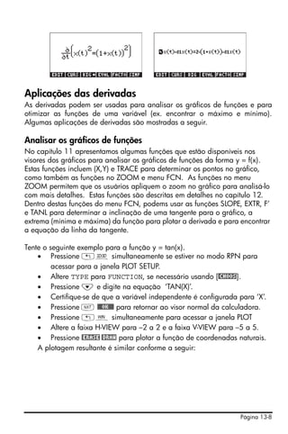 Página 13-8
Aplicações das derivadas
As derivadas podem ser usadas para analisar os gráficos de funções e para
otimizar as funções de uma variável (ex. encontrar o máximo e mínimo).
Algumas aplicações de derivadas são mostradas a seguir.
Analisar os gráficos de funções
No capítulo 11 apresentamos algumas funções que estão disponíveis nos
visores dos gráficos para analisar os gráficos de funções da forma y = f(x).
Estas funções incluem (X,Y) e TRACE para determinar os pontos no gráfico,
como também as funções no ZOOM e menu FCN. As funções no menu
ZOOM permitem que os usuários apliquem o zoom no gráfico para analisá-lo
com mais detalhes. Estas funções são descritas em detalhes no capítulo 12.
Dentro destas funções do menu FCN, podems usar as funções SLOPE, EXTR, F’
e TANL para determinar a inclinação de uma tangente para o gráfico, a
extrema (mínima e máxima) da função para plotar a derivada e para encontrar
a equação da linha da tangente.
Tente o seguinte exemplo para a função y = tan(x).
• Pressione „ô simultaneamente se estiver no modo RPN para
acessar para a janela PLOT SETUP.
• Altere TYPE para FUNCTION, se necessário usando [@CHOOS].
• Pressione ˜ e digite na equação ‘TAN(X)’.
• Certifique-se de que a variável independente é configurada para ‘X’.
• Pressione L @@@OK@@@ para retornar ao visor normal da calculadora.
• Pressione „ò simultaneamente para acessar a janela PLOT
• Altere a faixa H-VIEW para –2 a 2 e a faixa V-VIEW para –5 a 5.
• Pressione @ERASE @DRAW para plotar a função de coordenadas naturais.
A plotagem resultante é similar conforme a seguir:
 