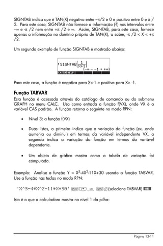 Página 13-11
SIGNTAB indica que é TAN(X) negativo entre –π/2 e 0 e positivo entre 0 e π /
2. Para este caso, SIGNTAB não fornece a informação (?) nos intervalos entre
–∞ e -π /2 nem entre +π /2 e ∞. Assim, SIGNTAB, para este caso, fornece
apenas a informação no domínio próprio de TAN(X), a saber, -π /2 < X < +π
/2.
Um segundo exemplo de função SIGNTAB é mostrado abaixo:
Para este caso, a função é negativa para X<-1 e positiva para X> -1.
Função TABVAR
Esta função é acessada através do catálogo de comando ou do submenu
GRAPH no menu CALC. Usa como entrada a função f(VX), onde VX é a
variável CAS padrão. A função retorna o seguinte no modo RPN:
• Nível 3: a função f(VX)
• Duas listas, a primeira indica que a variação da função (ex. onde
aumenta ou diminui) em termos da variável independente VX, a
segunda indica a variação da função em termos da variável
dependente.
• Um objeto de gráfico mostra como a tabela de variação foi
computada.
Exemplo: Analise a função Y = X3-4X2-11X+30 usando a função TABVAR.
Use a função nas teclas no modo RPN:
'X^3-4*X^2-11*X+30' `‚N ~t(selecione TABVAR) @@OK@@
Isto é o que a calculadora mostra no nível 1 da pilha:
 