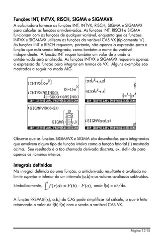 Página 13-15
Funções INT, INTVX, RISCH, SIGMA e SIGMAVX
A calculadora fornece as funções INT, INTVX, RISCH, SIGMA e SIGMAVX
para calcular as funções anti-derivadas. As funções INT, RISCH e SIGMA
funcionam com as funções de qualquer variável, enquanto que as funções
INTVX e SIGMAVX utilizam as funções da variável CAS VX (tipicamente ‘x’).
As funções INT e RISCH requerem, portanto, não apenas a expressão para a
função que está sendo integrada, como também o nome da variável
independente. A função INT requer também um valor de x onde a
antiderivada será analisada. As funções INTVX e SIGMAVX requerem apenas
a expressão da função para integrar em termos de VX. Alguns exemplos são
mostrados a seguir no modo ALG.
Observe que as funções SIGMAVX e SIGMA são desenhados para integrandos
que envolvem algum tipo de função inteira como a função fatorial (!) mostrada
acima. Seu resultado é a tão chamada derivada discreta, ex. definida para
apenas os números inteiros.
Integrais definidas
Na integral definida de uma função, a antiderivada resultante é avaliada no
limite superior e inferior de um intervalo (a,b) e os valores avaliados subtraídos.
Simbolicamente, onde f(x) = dF/dx.
A função PREVAL(f(x), a,b,) da CAS pode simplificar tal cálculo, o que é feito
retornando o valor de f(b)-f(a) com x sendo a variável CAS VX.
),()()( aFbFdxxf
b
a
−=∫
 