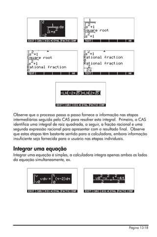 Página 13-18
Observe que o processo passo a passo fornece a informação nas etapas
intermediárias seguida pelo CAS para resolver esta integral. Primeiro, o CAS
identifica uma integral de raiz quadrada, a seguir, a fração racional e uma
segunda expressão racional para apresentar com o resultado final. Observe
que estas etapas têm bastante sentido para a calculadora, embora informação
insuficiente seja fornecida para o usuário nas etapas individuais.
Integrar uma equação
Integrar uma equação é simples, a calculadora integra apenas ambos os lados
da equação simultaneamente, ex.
 