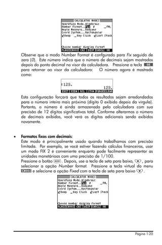 Página 1-20
Observe que o modo Number Format é confgurado para Fix seguido de
zero (0). Este número indica que o número de decimais sejam mostrados
depois do ponto decimal no visor da calculadora. Pressione a tecla !!@@OK#@
para retornar ao visor da calculadora: O número agora é mostrado
como:
Esta configuração forçará que todos os resultados sejam arredondados
para o número inteiro mais próximo (dígito 0 exibido depois da vírgula).
Portanto, o número é ainda armazenado pela calculadora com sua
precisão de 12 dígitos significativos total. Conforme alterarmos o número
de decimais exibidos, você verá os dígitos adicionais sendo exibidos
novamente.
• Formatos fixos com decimais:
Este modo é principalmente usado quando trabalhamos com precisão
limitada. Por exemplo, se você estiver fazendo cálculos financeiros, usar
um modo FIX 2 é conveniente enquanto pode facilmente representar as
unidades monetárioas com uma precisão de 1/100.
Pressione o botão H. Depois, use a tecla de seta para baixo, ˜, para
selecionar a opção Number format. Pressione a tecla virtual do menu
@CHOOS e selecione a opção Fixed com a tecla de seta para baixo ˜.
 