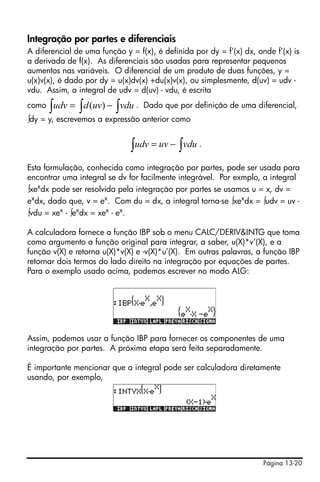 Página 13-20
Integração por partes e diferenciais
A diferencial de uma função y = f(x), é definida por dy = f’(x) dx, onde f’(x) is
a derivada de f(x). As diferenciais são usadas para representar pequenos
aumentos nas variáveis. O diferencial de um produto de duas funções, y =
u(x)v(x), é dado por dy = u(x)dv(x) +du(x)v(x), ou simplesmente, d(uv) = udv -
vdu. Assim, a integral de udv = d(uv) - vdu, é escrita
como . Dado que por definição de uma diferencial,
∫dy = y, escrevemos a expressão anterior como
.
Esta formulação, conhecida como integração por partes, pode ser usada para
encontrar uma integral se dv for facilmente integrável. Por exmplo, a integral
∫xex
dx pode ser resolvida pela integração por partes se usamos u = x, dv =
ex
dx, dado que, v = ex
. Com du = dx, a integral torna-se ∫xex
dx = ∫udv = uv -
∫vdu = xex
- ∫ex
dx = xex
- ex
.
A calculadora fornece a função IBP sob o menu CALC/DERIV&INTG que toma
como argumento a função original para integrar, a saber, u(X)*v’(X), e a
função v(X) e retorna u(X)*v(X) e -v(X)*u’(X). Em outras palavras, a função IBP
retornar dois termos do lado direito na integração por equações de partes.
Para o exemplo usado acima, podemos escrever no modo ALG:
Assim, podemos usar a função IBP para fornecer os componentes de uma
integração por partes. A próxima etapa será feita separadamente.
É importante mencionar que a integral pode ser calculadora diretamente
usando, por exemplo,
∫ ∫∫ −= vduuvdudv )(
∫∫ −= vduuvudv
 