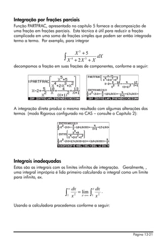 Página 13-21
Integração por frações parciais
Função PARTFRAC, apresentada no capítulo 5 fornece a decomposição de
uma fração em frações parciais. Esta técnica é útil para reduzir a fração
complicada em uma soma de frações simples que podem ser então integrada
termo a termo. Por exemplo, para integrar
decompomos a fração em suas frações de componentes, conforme a seguir:
A integração direta produz o mesmo resultado com algumas alterações dos
termos (modo Rigorous configurado no CAS – consulte o Capítulo 2):
Integrais inadequadas
Estas são as integrais com os limites infinitos de integração. Geralmente, ,
uma integral imprópria é lida primeiro calculando a integral como um limite
para infinito, ex.
.
Usando a calculadora procedemos conforme a seguir:
∫ ++
+
dX
XXX
X
34
5
2
5
∫∫ ∞→
∞
=
ε
ε 1 21 2
lim
x
dx
x
dx
 