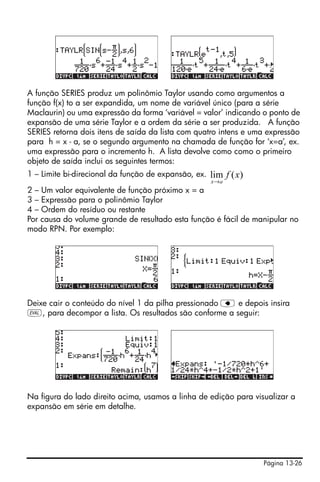 Página 13-26
A função SERIES produz um polinômio Taylor usando como argumentos a
função f(x) to a ser expandida, um nome de variável único (para a série
Maclaurin) ou uma expressão da forma ‘variável = valor’ indicando o ponto de
expansão de uma série Taylor e a ordem da série a ser produzida. A função
SERIES retorna dois itens de saída da lista com quatro intens e uma expressão
para h = x - a, se o segundo argumento na chamada de função for ‘x=a’, ex.
uma expressão para o incremento h. A lista devolve como como o primeiro
objeto de saída inclui os seguintes termos:
1 – Limite bi-direcional da função de expansão, ex.
2 – Um valor equivalente de função próximo x = a
3 – Expressão para o polinômio Taylor
4 – Ordem do resíduo ou restante
Por causa do volume grande de resultado esta função é fácil de manipular no
modo RPN. Por exemplo:
Deixe cair o conteúdo do nível 1 da pilha pressionado ƒ e depois insira
µ, para decompor a lista. Os resultados são conforme a seguir:
Na figura do lado direito acima, usamos a linha de edição para visualizar a
expansão em série em detalhe.
)(lim xf
ax→
 