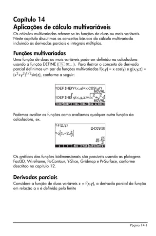 Página 14-1
Capítulo 14
Aplicações de cálculo multivariáveis
Os cálculos multivariadas referem-se às funções de duas ou mais variáveis.
Neste capítulo discutimos os conceitos básicos do cálculo multivariado
incluindo as derivadas parciais e integrais múltiplas.
Funções multivariadas
Uma função de duas ou mais variáveis pode ser definida na calculadora
usando a função DEFINE („à). Para ilustrar o conceito de derivada
parcial definimos um par de funções multivariadas f(x,y) = x cos(y) e g(x,y,z) =
(x2
+y2
)1/2
sin(z), conforme a seguir:
Podemos avaliar as funções como avaliamos qualquer outra função da
calculadora, ex.
Os gráficos das funções bidimensionais são possíveis usando as plotagens
Fast3D, Wireframe, Ps-Contour, Y-Slice, Gridmap e Pr-Surface, conforme
descritoo no capítulo 12.
Derivadas parciais
Considere a função de duas variáveis z = f(x,y), a derivada parcial da função
em relação a x é definida pelo limite
 
