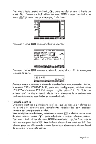 Página 1-21
Pressione a tecla de seta a direita, ™, para ressaltar o zero na frente da
opção Fix. Pressione a tecla virtual do menu @CHOOS e usando as teclas de
setas, —˜ selecione, por exemplo, 3 decimais.
Pressione a tecla !!@@OK#@ para completar a seleção:
Pressione a tecla !!@@OK#@ retornar ao visor da calculadora. O número agora
é mostrado como:
Observe como o número é mostrado arredondado, não truncado. Assim,
o número 123.4567890123456, para esta configuração, exibido como
123.457 e não como 123.456 porque o dígito após o 6 é > 5). Note que
o valor será mostrado arredondado, mas internamente a calculadora
continuará a operar com todas as casas decimais:
• Formato científico
O formato científico é principalmente usado quando resolve problemas de
física onde os números são normalmente apresentados com precisão
limitada por uma potência de dez.
Para configurar este formato, pressione o botão H e depois use a tecla
de seta depara baixo, ˜, para selecionar a opção Number format.
Pressione a tecla virtual do menu @CHOOS e selecione a opção Fixed com a
tecla de seta para baixo ˜. Mantenha o número 3 na frente de Sci. Este
número pode ser alterado da mesma forma que alteramos o número Fixed
de decimais no exemplo acima.
 
