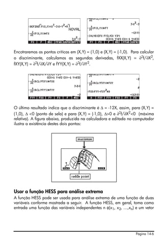 Página 14-6
Encotraremos os pontos críticos em (X,Y) = (1,0) e (X,Y) = (-1,0). Para calcular
o discriminante, calculamos as segundas derivadas, fXX(X,Y) = ∂2
f/∂X2
,
fXY(X,Y) = ∂2
f/∂X/∂Y e fYY(X,Y) = ∂2
f/∂Y2
.
O último resultado indica que o discriminante é ∆ = -12X, assim, para (X,Y) =
(1,0), ∆ <0 (ponto de sela) e para (X,Y) = (-1,0), ∆>0 e ∂2
f/∂X2
<0 (máxima
relativa). A figura abaixo, produzida na calculadora e editada no computador
ilustra a existência destes dois pontos:
Usar a função HESS para análise extrema
A função HESS pode ser usada para análise extrema de uma função de duas
variáveis conforme mostrada a seguir. A função HESS, em geral, toma como
entrada uma função das variáveis independentes n φ(x1, x2, …,xn) e um vetor
 