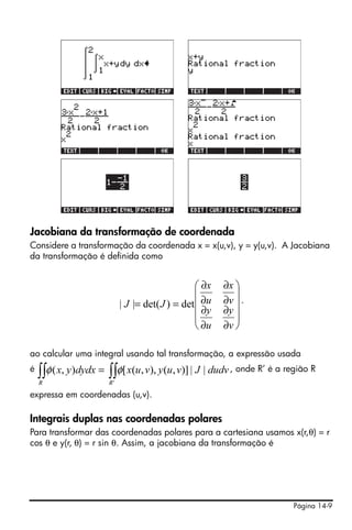 Página 14-9
Jacobiana da transformação de coordenada
Considere a transformação da coordenada x = x(u,v), y = y(u,v). A Jacobiana
da transformação é definida como
.
ao calcular uma integral usando tal transformação, a expressão usada
é , onde R’ é a região R
expressa em coordenadas (u,v).
Integrais duplas nas coordenadas polares
Para transformar das coordenadas polares para a cartesiana usamos x(r,θ) = r
cos θ e y(r, θ) = r sin θ. Assim, a jacobiana da transformação é
⎟
⎟
⎟
⎟
⎠
⎞
⎜
⎜
⎜
⎜
⎝
⎛
∂
∂
∂
∂
∂
∂
∂
∂
==
v
y
u
y
v
x
u
x
JJ det)det(||
∫∫∫∫ =
'
||)],(),,([),(
RR
dudvJvuyvuxdydxyx φφ
 
