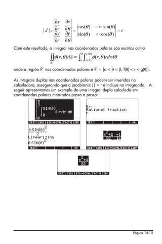 Página 14-10
Com este resultado, a integral nas coordenadas polares são escritas como
onde a região R’ nas coordenadas polares é R’ = {α < θ < β, f(θ) < r < g(θ)}.
As integrais duplas nas coordenadas polares podem ser inseridas na
calculadora, assegurando que a jacobiana|J| = r é inclusa no integrando. A
seguir apresentamos um exemplo de uma integral dupla calculada em
coordenadas polares mostradas passo a passo:
r
r
r
y
r
y
x
r
x
J =
⋅
⋅−
=
∂
∂
∂
∂
∂
∂
∂
∂
=
)cos()sin(
)sin()cos(
||
θθ
θθ
θ
θ
∫ ∫∫∫ =
β
α
θ
θ
θθφθφ
)(
)(
'
),(),(
g
f
R
rdrdrdAr
 