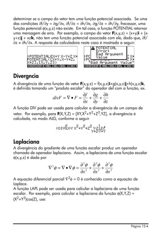 Página 15-4
determinar se o campo do vetor tem uma função potencial associada. Se uma
das condições ∂f/∂y = ∂g/∂x, ∂f/∂z = ∂h/∂x, ∂g/∂z = ∂h/∂y, fracassar, uma
função potencial φ(x,y,z) não existe. Em tal caso, a função POTENTIAL retornar
uma mensagem de erro. Por exemplo, o campo do vetor F(x,y,z) = (x+y)i + (x-
y+z)j + xzk, não tem uma função potencial associada com ele, dado que, ∂f/
∂z ≠ ∂h/∂x. A resposta da calculadora neste caso é mostrada a seguir:
Divergncia
A divergência de uma função de vetor F(x,y,z) = f(x,y,z)i+g(x,y,z)j+h(x,y,z)k,
é definida tomando um “produto escalar” do operador del com a função, ex.
A função DIV pode ser usada para calcular a divergência de um campo de
vetor. Por exemplo, para F(X,Y,Z) = [XY,X2
+Y2
+Z2
,YZ], a divergência é
calculada, no modo ALG, conforme a seguir
Laplaciana
A divergência do gradiente de uma função escalar produz um operador
chamado de operador laplaciano. Assim, a laplaciana de uma função escalar
φ(x,y,z) é dada por
A equação diferencial parcial ∇2φ = 0 é conhecida como a equação de
Laplace.
A função LAPL pode ser usada para calcular a laplaciana de uma função
escalar. Por exemplo, para calcular a laplaciana da função φ(X,Y,Z) =
(X2
+Y2
)cos(Z), use:
z
h
y
g
x
f
FdivF
∂
∂
+
∂
∂
+
∂
∂
=•∇=
2
2
2
2
2
2
2
xxx ∂
∂
+
∂
∂
+
∂
∂
=∇•∇=∇
φφφ
φφ
 