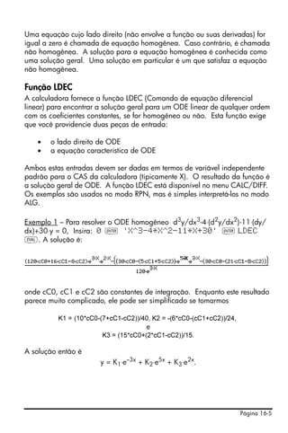 Página 16-5
Uma equação cujo lado direito (não envolve a função ou suas derivadas) for
igual a zero é chamada de equação homogênea. Caso contrário, é chamada
não homogênea. A solução para a equação homogênea é conhecida como
uma solução geral. Uma solução em particular é um que satisfaz a equação
não homogênea.
Função LDEC
A calculadora fornece a função LDEC (Comando de equação diferencial
linear) para encontrar a solução geral para um ODE linear de qualquer ordem
com os coeficientes constantes, se for homogêneo ou não. Esta função exige
que você providencie duas peças de entrada:
• o lado direito de ODE
• a equação característica de ODE
Ambos estas entradas devem ser dadas em termos de variável independente
padrão para o CAS da calculadora (tipicamente X). O resultado da função é
a solução geral de ODE. A função LDEC está disponível no menu CALC/DIFF.
Os exemplos são usados no modo RPN, mas é simples interpretá-los no modo
ALG.
Exemplo 1 – Para resolver o ODE homogêneo d3
y/dx3
-4⋅(d2
y/dx2
)-11⋅(dy/
dx)+30⋅y = 0, Insira: 0 ` 'X^3-4*X^2-11*X+30' ` LDEC
µ. A solução é:
onde cC0, cC1 e cC2 são constantes de integração. Enquanto este resultado
parece muito complicado, ele pode ser simplificado se tomarmos
K1 = (10*cC0-(7+cC1-cC2))/40, K2 = -(6*cC0-(cC1+cC2))/24,
e
K3 = (15*cC0+(2*cC1-cC2))/15.
A solução então é
y = K1⋅e–3x
+ K2⋅e5x
+ K3⋅e2x
.
 