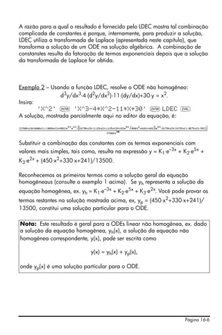 Página 16-6
A razão para a qual o resultado é fornecido pelo LDEC mostra tal combinação
complicada de constantes é porque, internamente, para produzir a solução,
LDEC utiliza a transformada de Laplace (apresentada neste capítulo), que
transforma a solução de um ODE na solução algébrica. A combinação de
constanstes resulta da fatoração de termos exponenciais depois que a solução
da transformada de Laplace for obtida.
Exemplo 2 – Usando a função LDEC, resolve o ODE não homogêneo:
d3
y/dx3
-4⋅(d2
y/dx2
)-11⋅(dy/dx)+30⋅y = x2
.
Insira:
'X^2' ` 'X^3-4*X^2-11*X+30' ` LDEC µ
A solução, mostrada parcialmente aqui no editor da equação, é:
Substituir a combinação das constantes com os termos exponenciais com
valores mais simples, tais como, resulta na expressão y = K1⋅e–3x
+ K2⋅e5x
+
K3⋅e2x
+ (450⋅x2
+330⋅x+241)/13500.
Reconhecemos os primeiros termos como a solução geral da equação
homogêneaus (consulte o exemplo 1 acima). Se yh representa a solução da
equação homogênea, ex. yh = K1⋅e–3x + K2⋅e5x + K3⋅e2x. Você pode provar os
termos restantes na solução mostrada acima, ex, yp = (450⋅x2+330⋅x+241)/
13500, constitui uma solução particular para o ODE.
Nota: Este resultado é geral para a ODEs linear não homogênea, ex. dado
a solução da equação homogênea, yh(x), a solução da equação não
homogênea correspondente, y(x), pode ser escrita como
y(x) = yh(x) + yp(x),
onde yp(x) é uma solução particular para o ODE.
 