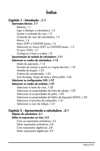 Página Índ-1
Índice
Capítulo 1 - Introdução ,1-1
Operações básicas ,1-1
Baterias ,1-1
Ligar e desligar a calculadora ,1-2
Ajustar o contraste do visor ,1-2
Conteúdo do visor da calculadora ,1-3
Menus ,1-4
Menu SOFT e CHOOSE boxes ,1-4
Selecionar os menus SOFT ou CHOOSE boxes ,1-5
O menu TOOL ,1-7
Configurar a hora e a data ,1-8
Apresentação do teclado da calculadora ,1-11
Selecionar os modos da calculadora ,1-13
Modo de operação ,1-14
Formato de número e ponto ou vírgula decimal ,1-18
Medida de ângulo ,1-23
Sistema de coordenadas ,1-24
Som do beep, clique de tecla e última pilha ,1-26
Selecionar as configurações CAS ,1-27
Selecionar os modos de exibição ,1-27
Selecionar a fonte do visor ,1-28
Selecionar as propriedades da linha de edição ,1-29
Selecionar as propriedades da pilha ,1-29
Selecionar as propriedades do Editor de Equação (EQW) ,1-30
Selecionar o tamanho do cabeçalho ,1-31
Selecionar o visor do relógio ,1-31
Capítulo 2 - Apresentando a calculadora ,2-1
Objetos da calculadora ,2-1
Editar as expressões no visor ,2-3
Criar as expressões aritméticas ,2-3
Editar expressões aritméticas ,2-6
Criar expressões algébricas ,2-8
Editar expressões algébricas ,2-9
 