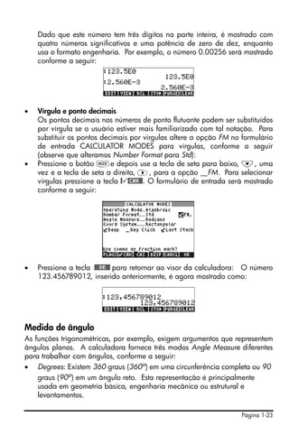 Página 1-23
Dado que este número tem três dígitos na parte inteira, é mostrado com
quatro números significativos e uma potência de zero de dez, enquanto
usa o formato engenharia. Por exemplo, o número 0.00256 será mostrado
conforme a seguir:
• Vírgula e ponto decimais
Os pontos decimais nos números de ponto flutuante podem ser substituídos
por vírgula se o usuário estiver mais familiarizado com tal notação. Para
substituir os pontos decimais por vírgulas altere a opção FM no formulário
de entrada CALCULATOR MODES para vírgulas, conforme a seguir
(observe que alteramos Number Format para Std):
• Pressione o botão He depois use a tecla de seta para baixo, ˜, uma
vez e a tecla de seta a direita, ™, para a opção __FM. Para selecionar
vírgulas pressione a tecla @ @CHK@@. O formulário de entrada será mostrado
conforme a seguir:
• Pressione a tecla !!@@OK#@ para retornar ao visor da calculadora: O número
123.456789012, inserido anteriormente, é agora mostrado como:
Medida de ângulo
As funções trigonométricas, por exemplo, exigem argumentos que representem
ângulos planos. A calculadora fornece três modos Angle Measure diferentes
para trabalhar com ângulos, conforme a seguir:
• Degrees: Existem 360 graus (360o
) em uma circunferência completa ou 90
graus (90o) em um ângulo reto. Esta representação é principalmente
usada em geometria básica, engenharia mecânica ou estrutural e
levantamentos.
 